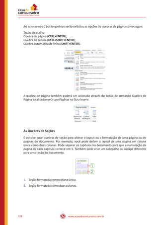 www.acasadoconcurseiro.com.br328
Ao acionarmos o botão quebras serão exibidas as opções de quebras de página como segue:
Teclas de atalho:
Quebra de página (CTRL+ENTER);
Quebra de coluna (CTRL+SHIFT+ENTER);
Quebra autómática de linha (SHIFT+ENTER).
A quebra de página também poderá ser acionada através do botão de comando Quebra de
Página localizado no Grupo Páginas na Guia Inserir.
As Quebras de Seções
É possível usar quebras de seção para alterar o layout ou a formatação de uma página ou de
páginas do documento. Por exemplo, você pode definir o layout de uma página em coluna
única como duas colunas. Pode separar os capítulos no documento para que a numeração de
página de cada capítulo comece em 1. Também pode criar um cabeçalho ou rodapé diferente
para uma seção do documento.
1.	 Seção formatada como coluna única.
2.	 Seção formatada como duas colunas.
 