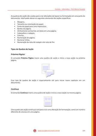 Correios – Informática – Prof. Márcio Hunecke
www.acasadoconcurseiro.com.br 329
As quebras de seção são usadas para criar alterações de layout ou formatação em uma parte do
documento. Você pode alterar os seguintes elementos de seções específicas:
•• Margens;
•• Tamanho ou orientação do papel;
•• Fonte do papel para uma impressora;
•• Bordas da página;
•• Alinhamento vertical de um texto em uma página;
•• Cabeçalhos e rodapés;
•• Colunas;
•• Numeração de página;
•• Numerar linhas;
•• Numeração de nota de rodapé e de nota de fim.
Tipos de Quebra de Seção
Próxima Página
O comando Próxima Página insere uma quebra de seção e inicia a nova seção na próxima
página.
Esse tipo de quebra de seção é especialmente útil para iniciar novos capítulos em um
documento.
Contínuo
O comando Contínuo insere uma quebra de seção e inicia a nova seção na mesma página.
Uma quebra de seção contínua é útil para criar uma alteração de formatação, como um número
diferente de colunas em uma página.
 