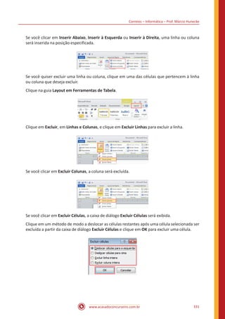 Correios – Informática – Prof. Márcio Hunecke
www.acasadoconcurseiro.com.br 331
Se você clicar em Inserir Abaixo, Inserir à Esquerda ou Inserir à Direita, uma linha ou coluna
será inserida na posição especificada.
Se você quiser excluir uma linha ou coluna, clique em uma das células que pertencem à linha
ou coluna que deseja excluir.
Clique na guia Layout em Ferramentas de Tabela.
Clique em Excluir, em Linhas e Colunas, e clique em Excluir Linhas para excluir a linha.
Se você clicar em Excluir Colunas, a coluna será excluída.
Se você clicar em Excluir Células, a caixa de diálogo Excluir Células será exibida.
Clique em um método de modo a deslocar as células restantes após uma célula selecionada ser
excluída a partir da caixa de diálogo Excluir Células e clique em OK para excluir uma célula.
 