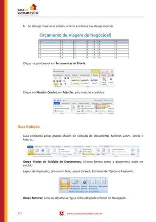 www.acasadoconcurseiro.com.br332
5.	 Se desejar mesclar as células, arraste as células que deseja mesclar.
Clique na guia Layout em Ferramentas de Tabela.
Clique em Mesclar Células, em Mesclar, para mesclar as células.
Guia Exibição
Guia composta pelos grupos Modos de Exibição de Documento, Mostrar, Zoom, Janela e
Macros.
Grupo Modos de Exibição de Documentos: Alterna formas como o documento pode ser
exibido:
Layout de Impressão, Leitura em Tela, Layout da Web, Estrutura de Tópicos e Rascunho.
Grupo Mostrar: Ativa ou desativa a régua, linhas de grade e Painel de Navegação.
 