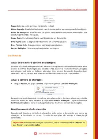 Correios – Informática – Prof. Márcio Hunecke
www.acasadoconcurseiro.com.br 333
Régua: Exibe ou oculta as réguas horizontal e vertical.
Linhas de grade: Ativa linhas horizontais e verticais que podem ser usadas para alinhar objetos.
Painel de Navegação: Ativa/desativa um painel a esquerda do documento mostrando a sua
estrutura permitindo a navegação.
Grupo Zoom: Permite especificar o nível de zoom de um documento.
Uma Página: Exibe as páginas individualmente em tamanho reduzido.
Duas Páginas: Exibe de duas em duas páginas por vez reduzidas.
Largura da Página: Exibe uma página ajustada a sua largura.
Guia Revisão
Ativar ou desativar o controle de alterações
No Word 2010 você pode personalizar a barra de status para adicionar um indicador que avise
quando o controle de alterações está ativado ou não. Quando o recurso Controlar Alterações
está ativado, você pode ver todas as alterações feitas em um documento. Quando estiver
desativado, você pode fazer alterações em um documento sem marcar o que mudou.
Ativar o controle de alterações
•• Na guia Revisão, no grupo Controle, clique na imagem de Controlar Alterações.
Para adicionar um indicador de controle de alterações na barra de status, clique com o botão
direito do mouse na barra de status e clique em Controlar Alterações. Clique no indicador
Controlar Alterações na barra de status para ativar ou desativar o controle de alterações.
Desativar o controle de alterações
Quando você desativa o controle de alterações, pode revisar o documento sem marcar as
alterações. A desativação do recurso Controle de Alterações não remove as alterações já
controladas.
Importante: Para remover alterações controladas, use os comandos Aceitar e Rejeitar na
guia Revisar, no grupo Alterações.
 