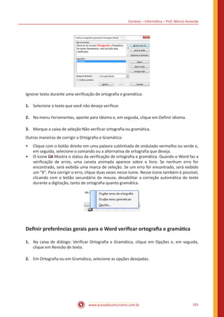 Correios – Informática – Prof. Márcio Hunecke
www.acasadoconcurseiro.com.br 335
Ignorar texto durante uma verificação de ortografia e gramática:
1.	 Selecione o texto que você não deseja verificar.
2.	 No menu Ferramentas, aponte para Idioma e, em seguida, clique em Definir idioma.
3.	 Marque a caixa de seleção Não verificar ortografia ou gramática.
Outras maneiras de corrigir a Ortografia e Gramática:
•• Clique com o botão direito em uma palavra sublinhada de ondulado vermelho ou verde e,
em seguida, selecione o comando ou a alternativa de ortografia que deseja.
•• O ícone Mostra o status da verificação de ortografia e gramática. Quando o Word faz a
verificação de erros, uma caneta animada aparece sobre o livro. Se nenhum erro for
encontrado, será exibida uma marca de seleção. Se um erro for encontrado, será exibido
um X. Para corrigir o erro, clique duas vezes nesse ícone. Nesse ícone também é possível,
clicando com o botão secundário do mouse, desabilitar a correção automática do texto
durante a digitação, tanto de ortografia quanto gramática.
Definir preferências gerais para o Word verificar ortografia e gramática
1.	 Na caixa de diálogo: Verificar Ortografia e Gramática, clique em Opções e, em seguida,
clique em Revisão de texto.
2.	 Em Ortografia ou em Gramática, selecione as opções desejadas.
 
