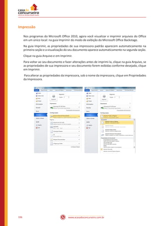 www.acasadoconcurseiro.com.br336
Impressão
Nos programas do Microsoft Office 2010, agora você visualizar e imprimir arquivos do Office
em um único local: na guia Imprimir do modo de exibição do Microsoft Office Backstage.
Na guia Imprimir, as propriedades de sua impressora padrão aparecem automaticamente na
primeira seção e a visualização do seu documento aparece automaticamente na segunda seção.
Clique na guia Arquivo e em Imprimir.
Para voltar ao seu documento e fazer alterações antes de imprimi-la, clique na guia Arquivo, se
as propriedades de sua impressora e seu documento forem exibidas conforme desejado, clique
em Imprimir.
Para alterar as propriedades da impressora, sob o nome da impressora, clique em Propriedades
da Impressora.
 