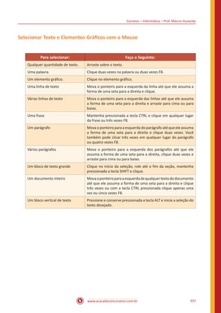 Correios – Informática – Prof. Márcio Hunecke
www.acasadoconcurseiro.com.br 337
Selecionar Texto e Elementos Gráficos com o Mouse
Para selecionar: Faça o Seguinte:
Qualquer quantidade de texto. Arraste sobre o texto.
Uma palavra. Clique duas vezes na palavra ou duas vezes F8.
Um elemento gráfico. Clique no elemento gráfico.
Uma linha de texto Mova o ponteiro para a esquerda da linha até que ele assuma a
forma de uma seta para a direita e clique.
Várias linhas de texto Mova o ponteiro para a esquerda das linhas até que ele assuma
a forma de uma seta para a direita e arraste para cima ou para
baixo.
Uma frase Mantenha pressionada a tecla CTRL e clique em qualquer lugar
da frase ou três vezes F8.
Um parágrafo Mova o ponteiro para a esquerda do parágrafo até que ele assuma
a forma de uma seta para a direita e clique duas vezes. Você
também pode clicar três vezes em qualquer lugar do parágrafo
ou quatro vezes F8.
Vários parágrafos Mova o ponteiro para a esquerda dos parágrafos até que ele
assuma a forma de uma seta para a direita, clique duas vezes e
arraste para cima ou para baixo.
Um bloco de texto grande Clique no início da seleção, role até o fim da seção, mantenha
pressionada a tecla SHIFT e clique.
Um documento inteiro Movaoponteiroparaaesquerdadequalquertextododocumento
até que ele assuma a forma de uma seta para a direita e clique
três vezes ou com a tecla CTRL pressionada clique apenas uma
vez ou cinco vezes F8.
Um bloco vertical de texto Pressione e conserve pressionada a tecla ALT e inicie a seleção do
texto desejado.
 