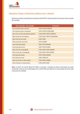 www.acasadoconcurseiro.com.br338
Selecionar Textos e Elementos Gráficos com o Teclado
Selecione o texto mantendo pressionada a tecla SHIFT e pressionando a tecla que move o ponto
de inserção.
Para estender uma seleção: Pressione:
Um caractere para a direita SHIFT+SETA À DIREITA
Um caractere para a esquerda SHIFT+SETA À ESQUERDA
Até o fim ou início da próxima palavra CTRL+SHIFT+SETA À DIREITA
Até o início de uma palavra CTRL+SHIFT+SETA À ESQUERDA
Até o fim de uma linha SHIFT+END
Até o início de uma linha SHIFT+HOME
Uma linha para baixo SHIFT+SETA ABAIXO
Uma linha para cima SHIFT+SETA ACIMA
Até o fim de um parágrafo CTRL+SHIFT+SETA ABAIXO
Até o início de um parágrafo CTRL+SHIFT+SETA ACIMA
Uma tela para baixo SHIFT+PAGE DOWN
Uma tela para cima SHIFT+PAGE UP
Até o início de um documento CTRL+SHIFT+HOME
Até o final de um documento CTRL+SHIFT+END
Nota: A partir da versão Word XP 2002, é possível a seleção de blocos alternados de texto
utilizando o mouse em combinação com a tecla CTRL que deverá ser pressionada durante todo
o processo de seleção.
 
