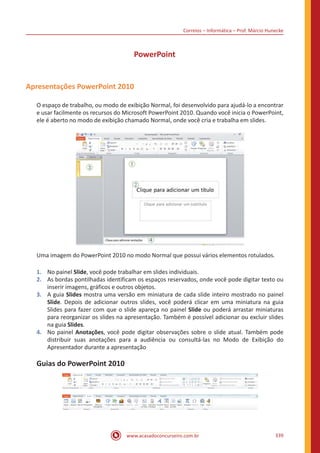 Correios – Informática – Prof. Márcio Hunecke
www.acasadoconcurseiro.com.br 339
PowerPoint
Apresentações PowerPoint 2010
O espaço de trabalho, ou modo de exibição Normal, foi desenvolvido para ajudá-lo a encontrar
e usar facilmente os recursos do Microsoft PowerPoint 2010. Quando você inicia o PowerPoint,
ele é aberto no modo de exibição chamado Normal, onde você cria e trabalha em slides.
Uma imagem do PowerPoint 2010 no modo Normal que possui vários elementos rotulados.
1.	 No painel Slide, você pode trabalhar em slides individuais.
2.	 As bordas pontilhadas identificam os espaços reservados, onde você pode digitar texto ou
inserir imagens, gráficos e outros objetos.
3.	 A guia Slides mostra uma versão em miniatura de cada slide inteiro mostrado no painel
Slide. Depois de adicionar outros slides, você poderá clicar em uma miniatura na guia
Slides para fazer com que o slide apareça no painel Slide ou poderá arrastar miniaturas
para reorganizar os slides na apresentação. Também é possível adicionar ou excluir slides
na guia Slides.
4.	 No painel Anotações, você pode digitar observações sobre o slide atual. Também pode
distribuir suas anotações para a audiência ou consultá-las no Modo de Exibição do
Apresentador durante a apresentação
Guias do PowerPoint 2010
 