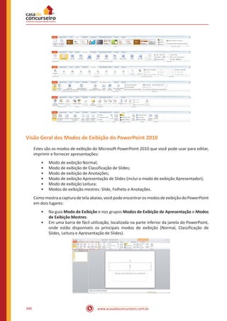 www.acasadoconcurseiro.com.br340
Visão Geral dos Modos de Exibição do PowerPoint 2010
Estes são os modos de exibição do Microsoft PowerPoint 2010 que você pode usar para editar,
imprimir e fornecer apresentações:
•• Modo de exibição Normal;
•• Modo de exibição de Classificação de Slides;
•• Modo de exibição de Anotações;
•• Modo de exibição Apresentação de Slides (inclui o modo de exibição Apresentador);
•• Modo de exibição Leitura;
•• Modos de exibição mestres: Slide, Folheto e Anotações.
Como mostra a captura de tela abaixo, você pode encontrar os modos de exibição do PowerPoint
em dois lugares:
•• Na guia Modo de Exibição e nos grupos Modos de Exibição de Apresentação e Modos
de Exibição Mestres.
•• Em uma barra de fácil utilização, localizada na parte inferior da janela do PowerPoint,
onde estão disponíveis os principais modos de exibição (Normal, Classificação de
Slides, Leitura e Apresentação de Slides).
 