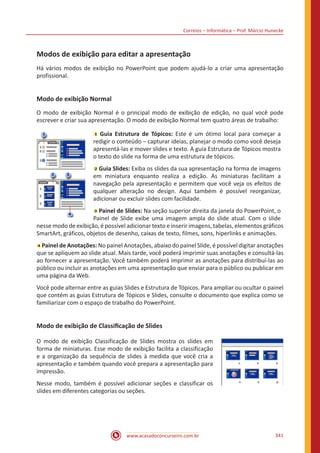 Correios – Informática – Prof. Márcio Hunecke
www.acasadoconcurseiro.com.br 341
Modos de exibição para editar a apresentação
Há vários modos de exibição no PowerPoint que podem ajudá-lo a criar uma apresentação
profissional.
Modo de exibição Normal
O modo de exibição Normal é o principal modo de exibição de edição, no qual você pode
escrever e criar sua apresentação. O modo de exibição Normal tem quatro áreas de trabalho:
Guia Estrutura de Tópicos: Este é um ótimo local para começar a
redigir o conteúdo ‒ capturar ideias, planejar o modo como você deseja
apresentá-las e mover slides e texto. A guia Estrutura de Tópicos mostra
o texto do slide na forma de uma estrutura de tópicos.
Guia Slides: Exiba os slides da sua apresentação na forma de imagens
em miniatura enquanto realiza a edição. As miniaturas facilitam a
navegação pela apresentação e permitem que você veja os efeitos de
qualquer alteração no design. Aqui também é possível reorganizar,
adicionar ou excluir slides com facilidade.
Painel de Slides: Na seção superior direita da janela do PowerPoint, o
Painel de Slide exibe uma imagem ampla do slide atual. Com o slide
nesse modo de exibição, é possível adicionar texto e inserir imagens, tabelas, elementos gráficos
SmartArt, gráficos, objetos de desenho, caixas de texto, filmes, sons, hiperlinks e animações.
Painel de Anotações: No painel Anotações, abaixo do painel Slide, é possível digitar anotações
que se apliquem ao slide atual. Mais tarde, você poderá imprimir suas anotações e consultá-las
ao fornecer a apresentação. Você também poderá imprimir as anotações para distribuí-las ao
público ou incluir as anotações em uma apresentação que enviar para o público ou publicar em
uma página da Web.
Você pode alternar entre as guias Slides e Estrutura de Tópicos. Para ampliar ou ocultar o painel
que contém as guias Estrutura de Tópicos e Slides, consulte o documento que explica como se
familiarizar com o espaço de trabalho do PowerPoint.
Modo de exibição de Classificação de Slides
O modo de exibição Classificação de Slides mostra os slides em
forma de miniaturas. Esse modo de exibição facilita a classificação
e a organização da sequência de slides à medida que você cria a
apresentação e também quando você prepara a apresentação para
impressão.
Nesse modo, também é possível adicionar seções e classificar os
slides em diferentes categorias ou seções.
 