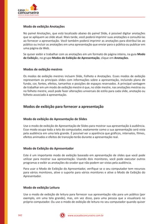 www.acasadoconcurseiro.com.br342
Modo de exibição Anotações
No painel Anotações, que está localizado abaixo do painel Slide, é possível digitar anotações
que se apliquem ao slide atual. Mais tarde, você poderá imprimir suas anotações e consultá-las
ao fornecer a apresentação. Você também poderá imprimir as anotações para distribuí-las ao
público ou incluir as anotações em uma apresentação que enviar para o público ou publicar em
uma página da Web.
Se quiser exibir e trabalhar com as anotações em um formato de página inteira, na guia Modo
de Exibição, no grupo Modos de Exibição de Apresentação, clique em Anotações.
Modos de exibição mestres
Os modos de exibição mestres incluem Slide, Folheto e Anotações. Esses modos de exibição
representam os principais slides com informações sobre a apresentação, incluindo plano de
fundo, cor, fontes, efeitos, tamanhos e posições de espaços reservados. A principal vantagem
de trabalhar em um modo de exibição mestre é que, no slide mestre, nas anotações mestras ou
no folheto mestre, você pode fazer alterações universais de estilo para cada slide, anotação ou
folheto associado à apresentação.
Modos de exibição para fornecer a apresentação
Modo de exibição de Apresentação de Slides
Use o modo de exibição de Apresentação de Slides para mostrar sua apresentação à audiência.
Esse modo ocupa toda a tela do computador, exatamente como a sua apresentação será vista
pela audiência em uma tela grande. É possível ver a aparência que gráficos, intervalos, filmes,
efeitos animados e efeitos de transição terão durante a apresentação real.
Modo de Exibição do Apresentador
Este é um importante modo de exibição baseado em apresentação de slides que você pode
utilizar para mostrar sua apresentação. Usando dois monitores, você pode executar outros
programas e exibir as anotações do orador que não podem ser vistas pela audiência.
Para usar o Modo de Exibição do Apresentador, verifique se o seu computador tem recursos
para vários monitores, ative o suporte para vários monitores e ative o Modo de Exibição do
Apresentador.
Modo de exibição Leitura
Use o modo de exibição de leitura para fornecer sua apresentação não para um público (por
exemplo, em uma tela grande), mas, em vez disso, para uma pessoa que a visualizará no
próprio computador. Ou use o modo de exibição de leitura no seu computador quando quiser
 