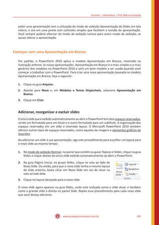 Correios – Informática – Prof. Márcio Hunecke
www.acasadoconcurseiro.com.br 343
exibir uma apresentação sem a utilização do modo de exibição Apresentação de Slides em tela
inteira, e sim em uma janela com controles simples que facilitem a revisão da apresentação.
Você sempre poderá alternar do modo de exibição Leitura para outro modo de exibição, se
quiser alterar a apresentação.
Começar com uma Apresentação em Branco
Por padrão, o PowerPoint 2010 aplica o modelo Apresentação em Branco, mostrado na
ilustração anterior, às novas apresentações. Apresentação em Branco é o mais simples e o mais
genérico dos modelos no PowerPoint 2010 e será um bom modelo a ser usado quando você
começar a trabalhar com o PowerPoint. Para criar uma nova apresentação baseada no modelo
Apresentação em Branco, faça o seguinte:
1.	 Clique na guia Arquivo.
2.	 Aponte para Novo e, em Modelos e Temas Disponíveis, selecione Apresentação em
Branco.
3.	 Clique em Criar.
Adicionar, reorganizar e excluir slides
OúnicoslidequeéexibidoautomaticamenteaoabriroPowerPointtemdoisespaçosreservados,
sendo um formatado para um título e o outro formatado para um subtítulo. A organização dos
espaços reservados em um slide é chamada layout. O Microsoft PowerPoint 2010 também
oferece outros tipos de espaços reservados, como aqueles de imagens e elementos gráficos de
SmartArt.
Ao adicionar um slide à sua apresentação, siga este procedimento para escolher um layout para
o novo slide ao mesmo tempo:
1.	 No modo de exibição Normal, no painel que contém as guias Tópicos e Slides, clique na guia
Slides e clique abaixo do único slide exibido automaticamente ao abrir o PowerPoint.
2.	 Na guia Página Inicial, no grupo Slides, clique na seta ao lado de
Novo Slide. Ou então, para que o novo slide tenha o mesmo layout
do slide anterior, basta clicar em Novo Slide em vez de clicar na
seta ao lado dele.
3.	 Clique no layout desejado para o novo slide.
O novo slide agora aparece na guia Slides, onde está realçado como o slide atual, e também
como o grande slide à direita no painel Slide. Repita esse procedimento para cada novo slide
que você deseja adicionar.
 