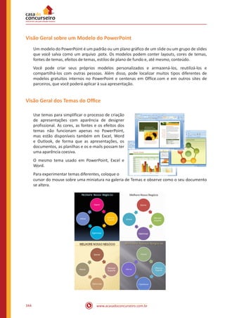www.acasadoconcurseiro.com.br344
Visão Geral sobre um Modelo do PowerPoint
Um modelo do PowerPoint é um padrão ou um plano gráfico de um slide ou um grupo de slides
que você salva como um arquivo .potx. Os modelos podem conter layouts, cores de temas,
fontes de temas, efeitos de temas, estilos de plano de fundo e, até mesmo, conteúdo.
Você pode criar seus próprios modelos personalizados e armazená-los, reutilizá-los e
compartilhá-los com outras pessoas. Além disso, pode localizar muitos tipos diferentes de
modelos gratuitos internos no PowerPoint e centenas em Office.com e em outros sites de
parceiros, que você poderá aplicar à sua apresentação.
Visão Geral dos Temas do Office
Use temas para simplificar o processo de criação
de apresentações com aparência de designer
profissional. As cores, as fontes e os efeitos dos
temas não funcionam apenas no PowerPoint,
mas estão disponíveis também em Excel, Word
e Outlook, de forma que as apresentações, os
documentos, as planilhas e os e-mails possam ter
uma aparência coesiva.
O mesmo tema usado em PowerPoint, Excel e
Word.
Para experimentar temas diferentes, coloque o
cursor do mouse sobre uma miniatura na galeria de Temas e observe como o seu documento
se altera.
 