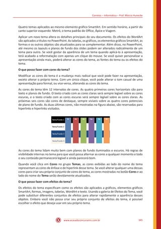 Correios – Informática – Prof. Márcio Hunecke
www.acasadoconcurseiro.com.br 345
Quatro temas aplicados ao mesmo elemento gráfico SmartArt. Em sentido horário, a partir do
canto superior esquerdo: Metrô, o tema padrão do Office, Ápice e Viagem.
Aplicar um novo tema altera os detalhes principais do seu documento. Os efeitos do WordArt
são aplicados a títulos no PowerPoint. As tabelas, os gráficos, os elementos gráficos SmartArt, as
formas e os outros objetos são atualizados para se complementar. Além disso, no PowerPoint,
até mesmo os layouts e planos de fundo dos slides podem ser alterados radicalmente de um
tema para outro. Se você gostar da aparência de um tema quando aplicá-lo à apresentação,
terá acabado a reformatação com apenas um clique do mouse. Se você quiser personalizar a
apresentação ainda mais, poderá alterar as cores do tema, as fontes do tema ou os efeitos do
tema.
O que posso fazer com cores do tema?
Modificar as cores do tema é a mudança mais radical que você pode fazer na apresentação,
exceto alterar o próprio tema. Com um único clique, você pode alterar o tom casual de uma
apresentação para formal, ou vice-versa, alterando as cores do tema.
As cores do tema têm 12 intervalos de cores. As quatro primeiras cores horizontais são para
texto e planos de fundo. O texto criado com as cores claras será sempre legível sobre as cores
escuras, e o texto criado com as cores escuras será sempre legível sobre as cores claras. As
próximas seis cores são cores de destaque, sempre visíveis sobre as quatro cores potenciais
de plano de fundo. As duas últimas cores, não mostradas na figura abaixo, são reservadas para
hiperlinks e hiperlinks visitados.
As cores do tema lidam muito bem com planos de fundo iluminados e escuros. Há regras de
visibilidade internas no tema para que você possa alternar as cores a qualquer momento e todo
o seu conteúdo permanecerá legível e ainda parecerá bom.
Quando você clica em Cores no grupo Temas, as cores exibidas ao lado do nome do tema
representam as cores de ênfase e de hiperlink desse tema. Se você alterar qualquer uma dessas
cores para criar seu próprio conjunto de cores do tema, as cores mostradas no botão Cores e ao
lado do nome do Tema serão devidamente atualizados.
O que posso fazer com efeitos do tema?
Os efeitos do tema especificam como os efeitos são aplicados a gráficos, elementos gráficos
SmartArt, formas, imagens, tabelas, WordArt e texto. Usando a galeria de Efeitos do Tema, você
pode substituir diferentes conjuntos de efeitos para alterar rapidamente a aparência desses
objetos. Embora você não possa criar seu próprio conjunto de efeitos do tema, é possível
escolher o efeito que deseja usar em seu próprio tema.
 