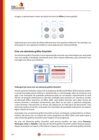 www.acasadoconcurseiro.com.br346
A seguir, é apresentada a matriz de efeitos do tema do Office (o tema padrão).
Cada tema tem uma matriz de efeitos diferente para uma aparência diferente. Por exemplo, um
tema pode ter uma aparência metálica e outro pode parecer vidro pontilhado.
Criar um elemento gráfico SmartArt
Um elemento gráfico SmartArt é uma representação visual de suas informações que você pode
criar com rapidez e facilidade, escolhendo entre vários layouts diferentes, para comunicar suas
mensagens ou ideias com eficiência.
Visão geral de como criar um elemento gráfico SmartArt
A maior parte do conteúdo criado com os programas do Microsoft Office 2010 é textual, embora
o uso de ilustrações possa melhorar a compreensão e a memorização, além de incentivar uma
ação. Criar ilustrações de qualidade profissional pode ser um desafio, especialmente se você
não for um designer profissional ou não tiver condições para contratar um. Usando as versões
do Microsoft Office anteriores ao Office 2007, você poderá demorar para obter formas do
mesmo tamanho e alinhadas corretamente, que deem ao seu texto a aparência adequada,
e para formatar manualmente as formas até adequá-las ao estilo geral do documento. Com
elementos gráficos SmartArt, você pode criar ilustrações de qualidade profissional com apenas
alguns cliques do mouse.
Você pode criar um elemento gráfico SmartArt no Excel, no Outlook, no PowerPoint e no Word.
Embora não possa criar na maioria dos outros programas do Office 2010, você pode copiar e
colar elementos gráficos SmartArt como imagens nesses programas.
Ao criar um elemento gráfico SmartArt, você precisa escolher um tipo, como Processo,
Hierarquia, Ciclo ou Relação. Cada tipo de elemento gráfico SmartArt contém diversos layouts.
Depois de escolher um layout, é fácil alterar o layout ou o tipo de um elemento gráfico SmartAr.
 