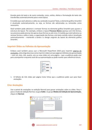 Correios – Informática – Prof. Márcio Hunecke
www.acasadoconcurseiro.com.br 347
Grande parte do texto e de outro conteúdo, cores, estilos, efeitos e formatação do texto são
transferidos automaticamente para o novo layout.
À medida que você adiciona e edita seu conteúdo no painel Texto, o elemento gráfico SmartArt
é atualizado automaticamente, ou seja, as formas são adicionadas ou removidas como
necessário.
Você também pode adicionar e remover formas no elemento gráfico SmartArt para ajustar a
estrutura do layout. Por exemplo, embora o layout Processo Básico apareça com três formas,
seu processo pode precisar de apenas duas formas ou até cinco. À medida que você adiciona ou
remove formas e edita o texto, a organização das formas e do texto contido nelas é atualizada
automaticamente ‒ mantendo a borda e o design originais do layout do elemento gráfico
SmartArt.
Imprimir Slides ou Folhetos da Apresentação
Embora você também possa usar o Microsoft PowerPoint 2010 para imprimir páginas de
anotações,esteartigodescrevecomoimprimirslides(umporpágina)efolhetosdaapresentação
‒ com um, dois, três, quatro, seis ou nove slides em uma página – que a audiência pode usar
para acompanhar enquanto você dá sua apresentação ou pode manter para referência futura.
1.	 O folheto de três slides por página inclui linhas que a audiência pode usar para fazer
anotações.
Criar Anotações
Use o painel de anotações na exibição Normal para gravar anotações sobre os slides. Para ir
para o modo de exibição Normal, na guia Exibir, no grupo Modos de Exibição de Apresentação,
clique em Normal.
 