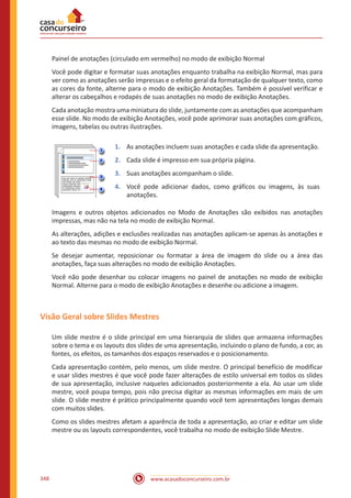www.acasadoconcurseiro.com.br348
Painel de anotações (circulado em vermelho) no modo de exibição Normal
Você pode digitar e formatar suas anotações enquanto trabalha na exibição Normal, mas para
ver como as anotações serão impressas e o efeito geral da formatação de qualquer texto, como
as cores da fonte, alterne para o modo de exibição Anotações. Também é possível verificar e
alterar os cabeçalhos e rodapés de suas anotações no modo de exibição Anotações.
Cada anotação mostra uma miniatura do slide, juntamente com as anotações que acompanham
esse slide. No modo de exibição Anotações, você pode aprimorar suas anotações com gráficos,
imagens, tabelas ou outras ilustrações.
1.	 As anotações incluem suas anotações e cada slide da apresentação.
2.	 Cada slide é impresso em sua própria página.
3.	 Suas anotações acompanham o slide.
4.	 Você pode adicionar dados, como gráficos ou imagens, às suas
anotações.
Imagens e outros objetos adicionados no Modo de Anotações são exibidos nas anotações
impressas, mas não na tela no modo de exibição Normal.
As alterações, adições e exclusões realizadas nas anotações aplicam-se apenas às anotações e
ao texto das mesmas no modo de exibição Normal.
Se desejar aumentar, reposicionar ou formatar a área de imagem do slide ou a área das
anotações, faça suas alterações no modo de exibição Anotações.
Você não pode desenhar ou colocar imagens no painel de anotações no modo de exibição
Normal. Alterne para o modo de exibição Anotações e desenhe ou adicione a imagem.
Visão Geral sobre Slides Mestres
Um slide mestre é o slide principal em uma hierarquia de slides que armazena informações
sobre o tema e os layouts dos slides de uma apresentação, incluindo o plano de fundo, a cor, as
fontes, os efeitos, os tamanhos dos espaços reservados e o posicionamento.
Cada apresentação contém, pelo menos, um slide mestre. O principal benefício de modificar
e usar slides mestres é que você pode fazer alterações de estilo universal em todos os slides
de sua apresentação, inclusive naqueles adicionados posteriormente a ela. Ao usar um slide
mestre, você poupa tempo, pois não precisa digitar as mesmas informações em mais de um
slide. O slide mestre é prático principalmente quando você tem apresentações longas demais
com muitos slides.
Como os slides mestres afetam a aparência de toda a apresentação, ao criar e editar um slide
mestre ou os layouts correspondentes, você trabalha no modo de exibição Slide Mestre.
 