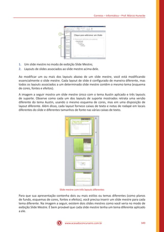 Correios – Informática – Prof. Márcio Hunecke
www.acasadoconcurseiro.com.br 349
1.	 Um slide mestre no modo de exibição Slide Mestre;
2.	 Layouts de slides associados ao slide mestre acima dele.
Ao modificar um ou mais dos layouts abaixo de um slide mestre, você está modificando
essencialmente o slide mestre. Cada layout de slide é configurado de maneira diferente, mas
todos os layouts associados a um determinado slide mestre contêm o mesmo tema (esquema
de cores, fontes e efeitos).
A imagem a seguir mostra um slide mestre único com o tema Austin aplicado e três layouts
de suporte. Observe como cada um dos layouts de suporte mostrados retrata uma versão
diferente do tema Austin, usando o mesmo esquema de cores, mas em uma disposição de
layout diferente. Além disso, cada layout fornece caixas de texto e notas de rodapé em locais
diferentes do slide e diferentes tamanhos de fonte nas várias caixas de texto.
Slide mestre com três layouts diferentes
Para que sua apresentação contenha dois ou mais estilos ou temas diferentes (como planos
de fundo, esquemas de cores, fontes e efeitos), você precisa inserir um slide mestre para cada
tema diferente. Na imagem a seguir, existem dois slides mestres como você veria no modo de
exibição Slide Mestre. É bem provável que cada slide mestre tenha um tema diferente aplicado
a ele.
 