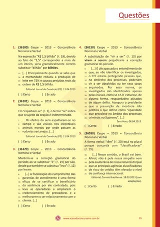 www.acasadoconcurseiro.com.br 35
Questões
1.	 (36100) Cespe – 2013 – Concordância
Nominal e Verbal
Na expressão “R$ 1,5 bilhão” (l. 18), devido
ao fato de “1,5” corresponder a mais de
um inteiro, seria gramaticalmente correto
substituir “bilhão” por bilhões.
[...] Principalmente quando se sabe que
a mortandade reduziu a produção de
leite em 72% e causou prejuízos reais da
ordem de R$ 1,5 bilhão.
Editorial. Jornal do Comércio (PE). 11.04.2013
( ) Certo		 ( ) Errado
2.	 (36101) Cespe – 2013 – Concordância
Nominal e Verbal
Em “espalham-se” (l. 1), o termo “se” indica
que o sujeito da oração é indeterminado.
Os efeitos da seca espalharam-se no
campo e são visíveis nos incontáveis
animais mortos por onde passam as
rodovias sertanejas. [...]
Editorial. Jornal do Comércio (PE). 11.04.2013
( ) Certo		 ( ) Errado
3.	 (36129) Cespe – 2013 – Concordância
Nominal e Verbal
Mantém-se a correção gramatical do
período ao se substituir “é” (l. 19) por são,
desdequetambémsesubstitua“leva”(l.12)
por levam.
[...] A fiscalização do cumprimento das
garantias de atendimento é uma forma
eficaz de se certificar o beneficiário
da assitência por ele contratada, pois
leva as operadoras a ampliarem o
credenciamento de prestadoras e a
melhorarem o ser relacionamento com o
cliente. [...]
( ) Certo		 ( ) Errado
4.	 (36150) Cespe – 2013 – Concordância
Nominal e Verbal
A substituição de “vir a ser” (l. 13) por
virem a serem prejudicaria a correção
gramatical do período.
[...] É ultrapassado o entendimento de
que, ao não identificar os investigados,
o STF estaria protegendo pessoas que,
no desfecho dos processos, poderiam
vir a ser absolvidas ou ter seus casos
arquivados. Por essa norma, os
investigados são identificados apenas
pelas iniciais, como se o STF estivesse, de
alguma forma, resguardadno acisados
de algum delito. Assegura o presidente
que a presunção de inocência não
justifica o que define como “opacidade
que prevalece no âmbito dos processos
criminais no Supremo”. [...]
Zero Hora, 08.04.2013.
( ) Certo		 ( ) Errado
5.	 (36050) Cespe – 2013 – Concordância
Nominal e Verbal
A forma verbal “têm” (l. 20) está no plural
porque concorda com “classificadoras”
(l. 19).
[...] Nesse sentido, o Brasil vai bem.
Afinal, não é pela nossa simpatia nem
pelaexuberâniadenossanaturezatropial
que as principais agências classificadoras
de risco de crédito têm elevado o nível
de confiança internacional.
Editorial, Correio Braziliense. 18.03.2013 (com
adaptações).
( ) Certo		 ( ) Errado
15.	
16.	
17.	
18.
1.	
2.	
3.	
4.
8.	
9.	
10.	
11.	
12.	
13.	
14.	
15.
9.	
10.	
11.	
12.	
13.	
14.	
15.	
16.	
17.	
18.	
19.	
20.	
21.	
22.
16.	
17.	
18.	
19.	
20.	
21.
 