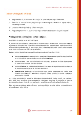 Correios – Informática – Prof. Márcio Hunecke
www.acasadoconcurseiro.com.br 351
Aplicar um Layout a um Slide
1.	 Na guia Exibir, no grupo Modos de Exibição de Apresentação, clique em Normal.
2.	 No modo de exibição Normal, no painel que contém as guias Estrutura de Tópicos e Slide,
clique na guia Slides.
3.	 Clique no slide ao qual deseja aplicar um layout.
4.	 Na guia Página inicial, no grupo Slides, clique em Layout e selecione o layout desejado.
Visão geral da animação de textos e objetos
Visão geral da animação de textos e objetos
A animação é uma excelente maneira de focalizar em pontos importantes, controlar o fluxo de
informações e aumentar o interesse do espectador em sua apresentação. Você pode aplicar
efeitos de animação a textos ou objetos em slides individuais ou no slide mestre, ou a espaços
reservados em layouts de slides personalizados.
Existem quatro tipos diferentes de efeitos de animação no PowerPoint 2010:
•• Efeitos de Entrada. Por exemplo, você pode fazer um objeto desaparecer gradualmente
no foco, surgir no slide de uma borda ou pular na exibição.
•• Efeitos de Saída. Esses efeitos incluem fazer um objeto se separar do slide, desaparecer
da exibição ou espiralar para fora do slide.
•• Efeitos de Ênfase. Os exemplos desses efeitos são fazer um objeto reduzir ou aumentar
de tamanho, mudar de cor ou girar em seu centro.
•• Trajetórias de Animação. Você pode usar esses efeitos para mover um objeto para
cima ou para baixo, para a esquerda ou direita ou em um padrão circular ou estelar
(entre outros efeitos).
Você pode usar qualquer animação sozinha ou combinar vários efeitos juntos. Por exemplo,
você pode fazer uma linha de texto surgir da esquerda e aumentar de tamanho ao mesmo
tempo, aplicando um efeito de entrada Surgir e um efeito de ênfase Ampliar/Reduzir a ela.
Para aprender a adicionar vários efeitos a um único objeto, consulte Aplicar vários efeitos de
animação a um único objeto.
 