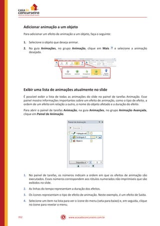 www.acasadoconcurseiro.com.br352
Adicionar animação a um objeto
Para adicionar um efeito de animação a um objeto, faça o seguinte:
1.	 Selecione o objeto que deseja animar.
2.	 Na guia Animações, no grupo Animação, clique em Mais e selecione a animação
desejada.
Exibir uma lista de animações atualmente no slide
É possível exibir a lista de todas as animações do slide no painel de tarefas Animação. Esse
painel mostra informações importantes sobre um efeito de animação, como o tipo de efeito, a
ordem de um efeito em relação a outro, o nome do objeto afetado e a duração do efeito.
Para abrir o painel de tarefas Animação, na guia Animações, no grupo Animação Avançada,
clique em Painel de Animação.
1.	 No painel de tarefas, os números indicam a ordem em que os efeitos de animação são
executados. Esses números correspondem aos rótulos numerados não imprimíveis que são
exibidos no slide.
2.	 As linhas do tempo representam a duração dos efeitos.
3.	 Os ícones representam o tipo de efeito de animação. Neste exemplo, é um efeito de Saída.
4.	 Selecione um item na lista para ver o ícone do menu (seta para baixo) e, em seguida, clique
no ícone para revelar o menu.
 
