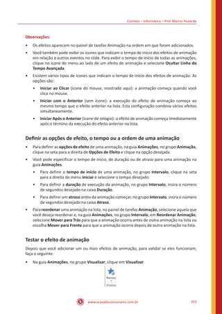 Correios – Informática – Prof. Márcio Hunecke
www.acasadoconcurseiro.com.br 353
Observações:
•• Os efeitos aparecem no painel de tarefas Animação na ordem em que foram adicionados.
•• Você também pode exibir os ícones que indicam o tempo de início dos efeitos de animação
em relação a outros eventos no slide. Para exibir o tempo de início de todas as animações,
clique no ícone de menu ao lado de um efeito de animação e selecione Ocultar Linha do
Tempo Avançada.
•• Existem vários tipos de ícones que indicam o tempo de início dos efeitos de animação. As
opções são:
•• Iniciar ao Clicar (ícone do mouse, mostrado aqui): a animação começa quando você
clica no mouse.
•• Iniciar com o Anterior (sem ícone): a execução do efeito de animação começa ao
mesmo tempo que o efeito anterior na lista. Esta configuração combina vários efeitos
simultaneamente.
•• Iniciar Após o Anterior (ícone de relógio): o efeito de animação começa imediatamente
após o término da execução do efeito anterior na lista.
Definir as opções de efeito, o tempo ou a ordem de uma animação
•• Para definir as opções de efeito de uma animação, na guia Animações, no grupo Animação,
clique na seta para a direita de Opções de Efeito e clique na opção desejada.
•• Você pode especificar o tempo de início, de duração ou de atraso para uma animação na
guia Animações.
•• Para definir o tempo de início de uma animação, no grupo Intervalo, clique na seta
para a direita do menu Iniciar e selecione o tempo desejado.
•• Para definir a duração de execução da animação, no grupo Intervalo, insira o número
de segundos desejado na caixa Duração.
•• Para definir um atraso antes da animação começar, no grupo Intervalo, insira o número
de segundos desejado na caixa Atraso.
•• Para reordenar uma animação na lista, no painel de tarefas Animação, selecione aquela que
você deseja reordenar e, na guia Animações, no grupo Intervalo, em Reordenar Animação,
selecione Mover para Trás para que a animação ocorra antes de outra animação na lista ou
escolha Mover para Frente para que a animação ocorra depois de outra animação na lista.
Testar o efeito de animação
Depois que você adicionar um ou mais efeitos de animação, para validar se eles funcionam,
faça o seguinte:
•• Na guia Animações, no grupo Visualizar, clique em Visualizar.
 