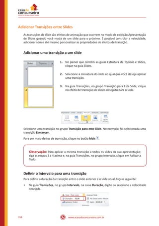 www.acasadoconcurseiro.com.br354
Adicionar Transições entre Slides
As transições de slide são efeitos de animação que ocorrem no modo de exibição Apresentação
de Slides quando você muda de um slide para o próximo. É possível controlar a velocidade,
adicionar som e até mesmo personalizar as propriedades de efeitos de transição.
Adicionar uma transição a um slide
1.	 No painel que contém as guias Estrutura de Tópicos e Slides,
clique na guia Slides.
2.	 Selecione a miniatura do slide ao qual que você deseja aplicar
uma transição.
3.	 Na guia Transições, no grupo Transição para Este Slide, clique
no efeito de transição de slides desejado para o slide.
Selecione uma transição no grupo Transição para este Slide. No exemplo, foi selecionada uma
transição Esmaecer.
Para ver mais efeitos de transição, clique no botão Mais .
Observação: Para aplicar a mesma transição a todos os slides da sua apresentação:
siga as etapas 2 a 4 acima e, na guia Transições, no grupo Intervalo, clique em Aplicar a
Tudo.
Definir o intervalo para uma transição
Para definir a duração da transição entre o slide anterior e o slide atual, faça o seguinte:
•• Na guia Transições, no grupo Intervalo, na caixa Duração, digite ou selecione a velocidade
desejada.
 