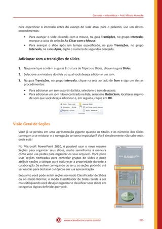 Correios – Informática – Prof. Márcio Hunecke
www.acasadoconcurseiro.com.br 355
Para especificar o intervalo antes do avanço do slide atual para o próximo, use um destes
procedimentos:
•• Para avançar o slide clicando com o mouse, na guia Transições, no grupo Intervalo,
marque a caixa de seleção Ao Clicar com o Mouse.
•• Para avançar o slide após um tempo especificado, na guia Transições, no grupo
Intervalo, na caixa Após, digite o número de segundos desejado.
Adicionar som a transições de slides
1.	 No painel que contém as guias Estrutura de Tópicos e Slides, clique na guia Slides.
2.	 Selecione a miniatura do slide ao qual você deseja adicionar um som.
3.	 Na guia Transições, no grupo Intervalo, clique na seta ao lado de Som e siga um destes
procedimentos:
•• Para adicionar um som a partir da lista, selecione o som desejado.
•• Para adicionar um som não encontrado na lista, selecione Outro Som, localize o arquivo
de som que você deseja adicionar e, em seguida, clique em OK.
Visão Geral de Seções
Você já se perdeu em uma apresentação gigante quando os títulos e os números dos slides
começam a se misturar e a navegação se torna impossível? Você simplesmente não sabe mais
onde está!
No Microsoft PowerPoint 2010, é possível usar o novo recurso
Seções para organizar seus slides, muito semelhante à maneira
como você usa pastas para organizar os seus arquivos. Você pode
usar seções nomeadas para controlar grupos de slides e pode
atribuir seções a colegas para esclarecer a propriedade durante a
colaboração. Se estiver começando do zero, as seções poderão até
ser usadas para destacar os tópicos em sua apresentação.
Enquanto você pode exibir seções no modo Classificador de Slides
ou no modo Normal, o modo Classificador de Slides tende a ser
mais útil quando você desejar organizar e classificar seus slides em
categorias lógicas definidas por você.
 