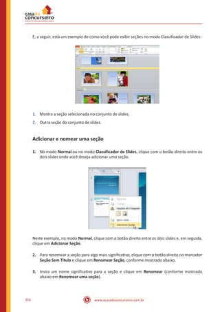 www.acasadoconcurseiro.com.br356
E, a seguir, está um exemplo de como você pode exibir seções no modo Classificador de Slides:
1.	 Mostra a seção selecionada no conjunto de slides;
2.	 Outra seção do conjunto de slides.
Adicionar e nomear uma seção
1.	 No modo Normal ou no modo Classificador de Slides, clique com o botão direito entre os
dois slides onde você deseja adicionar uma seção.
Neste exemplo, no modo Normal, clique com o botão direito entre os dois slides e, em seguida,
clique em Adicionar Seção.
2.	 Para renomear a seção para algo mais significativo, clique com o botão direito no marcador
Seção Sem Título e clique em Renomear Seção, conforme mostrado abaixo.
3.	 Insira um nome significativo para a seção e clique em Renomear (conforme mostrado
abaixo em Renomear uma seção).
 