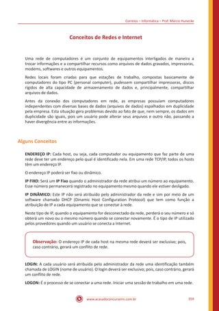 Correios – Informática – Prof. Márcio Hunecke
www.acasadoconcurseiro.com.br 359
Conceitos de Redes e Internet
Uma rede de computadores é um conjunto de equipamentos interligados de maneira a
trocar informações e a compartilhar recursos como arquivos de dados gravados, impressoras,
modems, softwares e outros equipamentos.
Redes locais foram criadas para que estações de trabalho, compostas basicamente de
computadores do tipo PC (personal computer), pudessem compartilhar impressoras, discos
rígidos de alta capacidade de armazenamento de dados e, principalmente, compartilhar
arquivos de dados.
Antes da conexão dos computadores em rede, as empresas possuíam computadores
independentes com diversas bases de dados (arquivos de dados) espalhados em duplicidade
pela empresa. Esta situação gera problemas devido ao fato de que, nem sempre, os dados em
duplicidade são iguais, pois um usuário pode alterar seus arquivos e outro não, passando a
haver divergência entre as informações.
Alguns Conceitos
ENDEREÇO IP: Cada host, ou seja, cada computador ou equipamento que faz parte de uma
rede deve ter um endereço pelo qual é identificado nela. Em uma rede TCP/IP, todos os hosts
têm um endereço IP.
O endereço IP poderá ser fixo ou dinâmico.
IP FIXO: Será um IP Fixo quando o administrador da rede atribui um número ao equipamento.
Esse número permanecerá registrado no equipamento mesmo quando ele estiver desligado.
IP DINÂMICO: Este IP não será atribuído pelo administrador da rede e sim por meio de um
software chamado DHCP (Dinamic Host Configuration Protocol) que tem como função a
atribuição de IP a cada equipamento que se conectar à rede.
Neste tipo de IP, quando o equipamento for desconectado da rede, perderá o seu número e só
obterá um novo ou o mesmo número quando se conectar novamente. É o tipo de IP utilizado
pelos provedores quando um usuário se conecta a Internet.
Observação: O endereço IP de cada host na mesma rede deverá ser exclusivo; pois,
caso contrário, gerará um conflito de rede.
LOGIN: A cada usuário será atribuída pelo administrador da rede uma identificação também
chamada de LOGIN (nome de usuário). O login deverá ser exclusivo; pois, caso contrário, gerará
um conflito de rede.
LOGON: É o processo de se conectar a uma rede. Iniciar uma sessão de trabalho em uma rede.
 