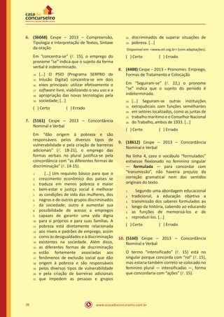 www.acasadoconcurseiro.com.br36
6.	 (36048) Cespe – 2013 – Compreensão,
Tipologia e Interpretação de Textos, Sintaxe
da oração
Em “concentra-se” (l. 15), o emprego do
pronome “se” indica que o sujeito da forma
verbal é indeterminado.
[...] O PSID (Programa SERPRO de
Inlusão Digital) concentra-se em dois
eixos principais: utilizar efetivamente o
software livre, viabilizando o seu uso e a
apropriação das novas tecnologias pela
sociedade; [...]
( ) Certo		 ( ) Errado
7.	 (5161) Cespe – 2013 – Concordância
Nominal e Verbal
Em “dão origem à pobreza e são
responsáveis pelos diversos tipos de
vulnerabilidade e pela criação de barreiras
adicionais” (l. 18-21), o emprego das
formas verbais no plural justifica-se pela
concordância com “as diferentes formas de
discriminação” (l. 14-15).
[...] Um requisito básico para que o
crescimento econômico dos países se
traduza em menos pobreza e maior
bem-estar e justiça social é melhorar
as condições de vida das mulheres, dos
negros e de outros grupos discriminados
da sociedade; outro é aumentar sua
possibilidade de acesso a empregos
capazes de garantir uma vida digna
para si próprios e para suas famílias. A
pobreza está diretamente relacionada
aos níveis e padrões de emprego, assim
como às desigualdades e à discriminação
existentes na sociedade. Além disso,
as diferentes formas de discriminação
estão fortemente associadas aos
fenômenos de exclusão social que dão
origem à pobreza e são responsáveis
pelos diversos tipos de vulnerabilidade
e pela criação de barreiras adicionais
que impedem as pessoas e grupos
discriminados de superar situações de
pobreza. [...]
Disponível em: <www.oit.org.br> (com adaptações).
( ) Certo		 ( ) Errado
8.	 (4488) Cespe – 2013 – Pronomes: Emprego,
Formas de Tratamento e Colocação
Em “Seguiram-se” (l. 22,) o pronome
“se” indica que o sujeito do período é
indeterminado.
[...] Seguiram-se outras instituições
extrajudiciais com funções semelhantes
em setores localizados, como as juntas de
trabalho marítimo e o Conselhor Nacional
do Trabalho, ambos de 1933. [...]
( ) Certo		 ( ) Errado
9.	 (18612) Cespe – 2013 – Concordância
Nominal e Verbal
Na linha 4, caso o vocábulo “formulados”
estivesse flexionado no feminino singular
― formulada ― para concordar com
“transmissão”, não haveria prejuízo da
correção gramatical nem dos sentidos
originais do texto.
Segundo uma abordagem educacional
tradicional, a educação objetiva a
transmissão dos saberes formulados ao
longo da história, cabendo ao educando
as funções de memorizá-los e de
reproduzí-los. [...]
( ) Certo		 ( ) Errado
10.	(5160) Cespe – 2013 – Concordância
Nominal e Verbal
O termo “intensificado” (l. 15) está no
singular porque concorda com “rol” (l. 15),
mas estaria também correto se colocado no
feminino plural — intensificadas —, forma
que concordaria com “ações” (l. 15).
14.	
15.	
16.	
17.	
18.	
19.
1.	
2.	
3.	
4.	
5.	
6.	
7.	
8.	
9.	
10.	
11.	
12.	
13.	
14.	
15.	
16.	
17.	
18.	
19.	
20.	
21.
22.	
23.
22.	
23.	
24.	
25.	
26.
1.	
2.	
3.	
4.	
5.	
6.
 