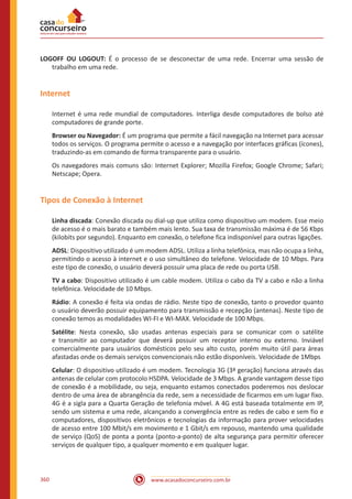www.acasadoconcurseiro.com.br360
LOGOFF OU LOGOUT: É o processo de se desconectar de uma rede. Encerrar uma sessão de
trabalho em uma rede.
Internet
Internet é uma rede mundial de computadores. Interliga desde computadores de bolso até
computadores de grande porte.
Browser ou Navegador: É um programa que permite a fácil navegação na Internet para acessar
todos os serviços. O programa permite o acesso e a navegação por interfaces gráficas (ícones),
traduzindo-as em comando de forma transparente para o usuário.
Os navegadores mais comuns são: Internet Explorer; Mozilla Firefox; Google Chrome; Safari;
Netscape; Opera.
Tipos de Conexão à Internet
Linha discada: Conexão discada ou dial-up que utiliza como dispositivo um modem. Esse meio
de acesso é o mais barato e também mais lento. Sua taxa de transmissão máxima é de 56 Kbps
(kilobits por segundo). Enquanto em conexão, o telefone fica indisponível para outras ligações.
ADSL: Dispositivo utilizado é um modem ADSL. Utiliza a linha telefônica, mas não ocupa a linha,
permitindo o acesso à internet e o uso simultâneo do telefone. Velocidade de 10 Mbps. Para
este tipo de conexão, o usuário deverá possuir uma placa de rede ou porta USB.
TV a cabo: Dispositivo utilizado é um cable modem. Utiliza o cabo da TV a cabo e não a linha
telefônica. Velocidade de 10 Mbps.
Rádio: A conexão é feita via ondas de rádio. Neste tipo de conexão, tanto o provedor quanto
o usuário deverão possuir equipamento para transmissão e recepção (antenas). Neste tipo de
conexão temos as modalidades WI-FI e WI-MAX. Velocidade de 100 Mbps.
Satélite: Nesta conexão, são usadas antenas especiais para se comunicar com o satélite
e transmitir ao computador que deverá possuir um receptor interno ou externo. Inviável
comercialmente para usuários domésticos pelo seu alto custo, porém muito útil para áreas
afastadas onde os demais serviços convencionais não estão disponíveis. Velocidade de 1Mbps
Celular: O dispositivo utilizado é um modem. Tecnologia 3G (3ª geração) funciona através das
antenas de celular com protocolo HSDPA. Velocidade de 3 Mbps. A grande vantagem desse tipo
de conexão é a mobilidade, ou seja, enquanto estamos conectados poderemos nos deslocar
dentro de uma área de abrangência da rede, sem a necessidade de ficarmos em um lugar fixo.
4G é a sigla para a Quarta Geração de telefonia móvel. A 4G está baseada totalmente em IP,
sendo um sistema e uma rede, alcançando a convergência entre as redes de cabo e sem fio e
computadores, dispositivos eletrônicos e tecnologias da informação para prover velocidades
de acesso entre 100 Mbit/s em movimento e 1 Gbit/s em repouso, mantendo uma qualidade
de serviço (QoS) de ponta a ponta (ponto-a-ponto) de alta segurança para permitir oferecer
serviços de qualquer tipo, a qualquer momento e em qualquer lugar.
 