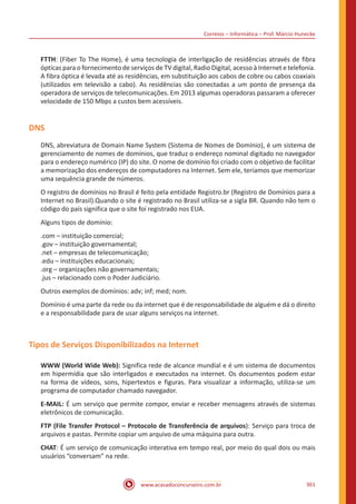 Correios – Informática – Prof. Márcio Hunecke
www.acasadoconcurseiro.com.br 361
FTTH: (Fiber To The Home), é uma tecnologia de interligação de residências através de fibra
ópticas para o fornecimento de serviços de TV digital, Radio Digital, acesso à Internet e telefonia.
A fibra óptica é levada até as residências, em substituição aos cabos de cobre ou cabos coaxiais
(utilizados em televisão a cabo). As residências são conectadas a um ponto de presença da
operadora de serviços de telecomunicações. Em 2013 algumas operadoras passaram a oferecer
velocidade de 150 Mbps a custos bem acessíveis.
DNS
DNS, abreviatura de Domain Name System (Sistema de Nomes de Domínio), é um sistema de
gerenciamento de nomes de domínios, que traduz o endereço nominal digitado no navegador
para o endereço numérico (IP) do site. O nome de domínio foi criado com o objetivo de facilitar
a memorização dos endereços de computadores na Internet. Sem ele, teríamos que memorizar
uma sequência grande de números.
O registro de domínios no Brasil é feito pela entidade Registro.br (Registro de Domínios para a
Internet no Brasil).Quando o site é registrado no Brasil utiliza-se a sigla BR. Quando não tem o
código do país significa que o site foi registrado nos EUA.
Alguns tipos de domínio:
.com – instituição comercial;
.gov – instituição governamental;
.net – empresas de telecomunicação;
.edu – instituições educacionais;
.org – organizações não governamentais;
.jus – relacionado com o Poder Judiciário.
Outros exemplos de domínios: adv; inf; med; nom.
Domínio é uma parte da rede ou da internet que é de responsabilidade de alguém e dá o direito
e a responsabilidade para de usar alguns serviços na internet.
Tipos de Serviços Disponibilizados na Internet
WWW (World Wide Web): Significa rede de alcance mundial e é um sistema de documentos
em hipermídia que são interligados e executados na internet. Os documentos podem estar
na forma de vídeos, sons, hipertextos e figuras. Para visualizar a informação, utiliza-se um
programa de computador chamado navegador.
E-MAIL: É um serviço que permite compor, enviar e receber mensagens através de sistemas
eletrônicos de comunicação.
FTP (File Transfer Protocol – Protocolo de Transferência de arquivos): Serviço para troca de
arquivos e pastas. Permite copiar um arquivo de uma máquina para outra.
CHAT: É um serviço de comunicação interativa em tempo real, por meio do qual dois ou mais
usuários “conversam” na rede.
 