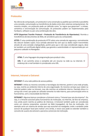 www.acasadoconcurseiro.com.br362
Protocolos
Na ciência da computação, um protocolo é uma convenção ou padrão que controla e possibilita
uma conexão, comunicação ou transferência de dados entre dois sistemas computacionais. De
maneira simples, um protocolo pode ser definido como as regras que governam a sintaxe,
semântica e sincronização da comunicação. Os protocolos podem ser implementados pelo
hardware, software ou por uma combinação dos dois.
HTTP (Hypertext Transfer Protocol – Protocolo de Transferência de Hipertextos): Permite a
transferência de documentos da Web, de servidores para seu computador.
HTTPS: É uma combinação do protocolo HTTP sobre uma camada de segurança, normalmente
SSL (Secure Sockets Layer). Essa camada adicional faz com que os dados sejam transmitidos
através de uma conexão criptografada, porém para que o site seja considerado seguro, deve
ter também um certificado digital válido, que garante a autenticidade e é representado por um
pequeno cadeado no Navegador.
HTML: É uma linguagem de programação para produzir sites.
URL: É um caminho único e completo até um recurso na rede ou na internet. O
endereço de e-mail também é considerado uma URL.
Internet, Intranet e Extranet
INTERNET: É uma rede pública de acesso público.
INTRANET: Utiliza os mesmos conceitos e tecnologias da Internet, porém é uma rede privada,
ou seja, restrita ao ambiente interno de uma organização. Os mesmos serviços que rodam na
Internet podem rodar na Intranet, mas são restritos ao ambiente Interno. Exemplo disso é o
serviço de e-mail, que pode ser utilizado somente na rede Interna, para comunicação entre os
funcionários, sem a necessidade da Internet.
EXTRANET: Algumas bancas consideram a Extranet como a Intranet que saiu da empresa. Ou
seja, é a Intranet acessível pelos funcionários da Instituição, via Internet, de fora da empresa,
mas ainda assim restrita ao público de interesse. A Extranet também pode ser considerada
como um sistema corporativo, acessível via Web (navegador), de fora da instituição. Um
exemplo seria um sistema de vendas que seja acessível via navegador, onde o vendedor pode
acessar de qualquer local para realizar uma venda, e nesse caso pode-se estender também o
conceito de usuário da extranet a parceiros comerciais da instituição.
 