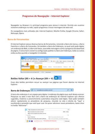 Correios – Informática – Prof. Márcio Hunecke
www.acasadoconcurseiro.com.br 363
Programas de Navegação – Internet Explorer
Navegador ou Browser é o principal programa para acesso à internet. Permite aos usuários
visitarem endereços na rede, copiar programas e trocar mensagens de web mail.
Os navegadores mais utilizados são: Internet Explorer; Mozilla Firefox; Google Chrome; Safari;
Netscape; Opera.
Barra de Ferramentas
O Internet Explorer possui diversas barras de ferramentas, incluindo a Barra de menus, a Barra
Favoritos e a Barra de Comandos. Há também a Barra de Endereços, na qual você pode digitar
um endereço da Web, e a Barra de Status, que exibe mensagens como o progresso do download
da página. A única barra visível na configuração padrão é a Barra de Endereços, todas as outras
estão ocultas quando o navegador é instalado.
Botões Voltar (Alt + ←) e Avançar (Alt + →)
Esses dois botões permitem recuar ou avançar nas páginas que foram abertas no Internet
Explorer.
Barra de Endereços
A barra de endereços é um espaço para digitar o endereço da página que você deseja acessar.
Pesquisar na web é mais fácil com a Barra de endereços do Internet Explorer que oferece
sugestões, histórico e preenchimento automático enquanto você digita. Você pode também
alterar rapidamente os provedores de pesquisa, clicando na seta à direita da “lupa” e
escolhendo o provedor que você quer usar. Se quiser adicionar novos provedores, basta clicar
no botão “Adicionar”.
 