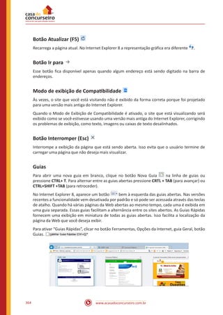 www.acasadoconcurseiro.com.br364
Botão Atualizar (F5)
Recarrega a página atual. No Internet Explorer 8 a representação gráfica era diferente .
Botão Ir para
Esse botão fica disponível apenas quando algum endereço está sendo digitado na barra de
endereços.
Modo de exibição de Compatibilidade
Às vezes, o site que você está visitando não é exibido da forma correta porque foi projetado
para uma versão mais antiga do Internet Explorer.
Quando o Modo de Exibição de Compatibilidade é ativado, o site que está visualizando será
exibido como se você estivesse usando uma versão mais antiga do Internet Explorer, corrigindo
os problemas de exibição, como texto, imagens ou caixas de texto desalinhados.
Botão Interromper (Esc)
Interrompe a exibição da página que está sendo aberta. Isso evita que o usuário termine de
carregar uma página que não deseja mais visualizar.
Guias
Para abrir uma nova guia em branco, clique no botão Nova Guia na linha de guias ou
pressione CTRL+ T. Para alternar entre as guias abertas pressione CRTL + TAB (para avançar) ou
CTRL+SHIFT +TAB (para retroceder).
No Internet Explorer 8, aparece um botão bem à esquerda das guias abertas. Nas versões
recentes a funcionalidade vem desativada por padrão e só pode ser acessada através das teclas
de atalho. Quando há várias páginas da Web abertas ao mesmo tempo, cada uma é exibida em
uma guia separada. Essas guias facilitam a alternância entre os sites abertos. As Guias Rápidas
fornecem uma exibição em miniatura de todas as guias abertas. Isso facilita a localização da
página da Web que você deseja exibir.
Para ativar “Guias Rápidas”, clicar no botão Ferramentas, Opções da Internet, guia Geral, botão
Guias.
 