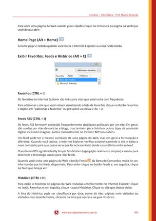 Correios – Informática – Prof. Márcio Hunecke
www.acasadoconcurseiro.com.br 365
Para abrir uma página da Web usando guias rápidas clique na miniatura da página da Web que
você deseja abrir.
Home Page (Alt + Home)
A home page é exibida quando você inicia o Internet Explorer ou clica neste botão.
Exibir Favoritos, Feeds e Histórico (Alt + C)
Favoritos (CTRL + I)
Os favoritos do Internet Explorer são links para sites que você visita com frequência.
Para adicionar o site que você estiver visualizando à lista de favoritos clique no Botão Favoritos
e depois em “Adicionar a favoritos” ou pressione as teclas CTRL + D.
Feeds RSS (CTRL + J)
Os feeds RSS fornecem conteúdo frequentemente atualizado publicado por um site. Em geral,
são usados por sites de notícias e blogs, mas também para distribuir outros tipos de conteúdo
digital, incluindo imagens, áudios (normalmente no formato MP3) ou vídeos.
Um feed pode ter o mesmo conteúdo de uma página da Web, mas em geral a formatação é
diferente. Quando você assina, o Internet Explorer verifica automaticamente o site e baixa o
novo conteúdo para que possa ver o que foi acrescentado desde a sua última visita ao feed.
O acrônimo RSS significa Really Simple Syndication (agregação realmente simples) é usado para
descrever a tecnologia usada para criar feeds.
Quando você visita uma página da Web o botão Feeds , da Barra de Comandos muda de cor,
informando que há feeds disponíveis. Para exibir clique no botão Feeds e, em seguida, clique
no feed que deseja ver.
Histórico (CTRL + H)
Para exibir o histórico de páginas da Web visitadas anteriormente no Internet Explorer clique
no botão Favoritos e, em seguida, clique na guia Histórico. Clique no site que deseja visitar.
A lista do histórico pode ser classificada por data, nome do site, páginas mais visitadas ou
visitadas mais recentemente, clicando na lista que aparece na guia Histórico.
 