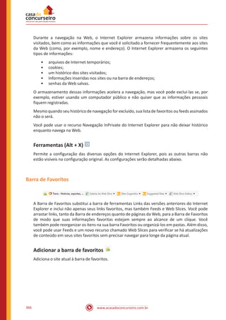 www.acasadoconcurseiro.com.br366
Durante a navegação na Web, o Internet Explorer armazena informações sobre os sites
visitados, bem como as informações que você é solicitado a fornecer frequentemente aos sites
da Web (como, por exemplo, nome e endereço). O Internet Explorer armazena os seguintes
tipos de informações:
•• arquivos de Internet temporários;
•• cookies;
•• um histórico dos sites visitados;
•• Informações inseridas nos sites ou na barra de endereços;
•• senhas da Web salvas.
O armazenamento dessas informações acelera a navegação, mas você pode excluí-las se, por
exemplo, estiver usando um computador público e não quiser que as informações pessoais
fiquem registradas.
Mesmo quando seu histórico de navegação for excluído, sua lista de favoritos ou feeds assinados
não o será.
Você pode usar o recurso Navegação InPrivate do Internet Explorer para não deixar histórico
enquanto navega na Web.
Ferramentas (Alt + X)
Permite a configuração das diversas opções do Internet Explorer, pois as outras barras não
estão visíveis na configuração original. As configurações serão detalhadas abaixo.
Barra de Favoritos
A Barra de Favoritos substitui a barra de ferramentas Links das versões anteriores do Internet
Explorer e inclui não apenas seus links favoritos, mas também Feeds e Web Slices. Você pode
arrastar links, tanto da Barra de endereços quanto de páginas da Web, para a Barra de Favoritos
de modo que suas informações favoritas estejam sempre ao alcance de um clique. Você
também pode reorganizar os itens na sua barra Favoritos ou organizá-los em pastas. Além disso,
você pode usar Feeds e um novo recurso chamado Web Slices para verificar se há atualizações
de conteúdo em seus sites favoritos sem precisar navegar para longe da página atual.
Adicionar a barra de favoritos
Adiciona o site atual à barra de favoritos.
 