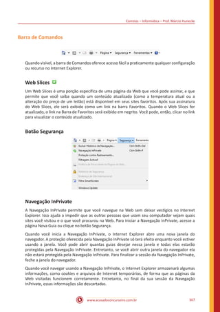 Correios – Informática – Prof. Márcio Hunecke
www.acasadoconcurseiro.com.br 367
Barra de Comandos
Quando visível, a barra de Comandos oferece acesso fácil a praticamente qualquer configuração
ou recurso no Internet Explorer.
Web Slices
Um Web Slices é uma porção específica de uma página da Web que você pode assinar, e que
permite que você saiba quando um conteúdo atualizado (como a temperatura atual ou a
alteração do preço de um leilão) está disponível em seus sites favoritos. Após sua assinatura
do Web Slices, ele será exibido como um link na barra Favoritos. Quando o Web Slices for
atualizado, o link na Barra de Favoritos será exibido em negrito. Você pode, então, clicar no link
para visualizar o conteúdo atualizado.
Botão Segurança
Navegação InPrivate
A Navegação InPrivate permite que você navegue na Web sem deixar vestígios no Internet
Explorer. Isso ajuda a impedir que as outras pessoas que usam seu computador vejam quais
sites você visitou e o que você procurou na Web. Para iniciar a Navegação InPrivate, acesse a
página Nova Guia ou clique no botão Segurança.
Quando você inicia a Navegação InPrivate, o Internet Explorer abre uma nova janela do
navegador. A proteção oferecida pela Navegação InPrivate só terá efeito enquanto você estiver
usando a janela. Você pode abrir quantas guias desejar nessa janela e todas elas estarão
protegidas pela Navegação InPrivate. Entretanto, se você abrir outra janela do navegador ela
não estará protegida pela Navegação InPrivate. Para finalizar a sessão da Navegação InPrivate,
feche a janela do navegador.
Quando você navegar usando a Navegação InPrivate, o Internet Explorer armazenará algumas
informações, como cookies e arquivos de Internet temporários, de forma que as páginas da
Web visitadas funcionem corretamente. Entretanto, no final da sua sessão da Navegação
InPrivate, essas informações são descartadas.
 