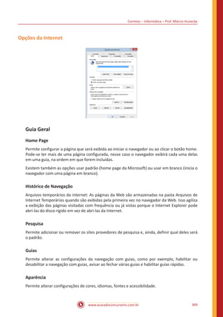 Correios – Informática – Prof. Márcio Hunecke
www.acasadoconcurseiro.com.br 369
Opções da Internet
Guia Geral
Home Page
Permite configurar a página que será exibida ao iniciar o navegador ou ao clicar o botão home.
Pode-se ter mais de uma página configurada, nesse caso o navegador exibirá cada uma delas
em uma guia, na ordem em que forem incluídas.
Existem também as opções usar padrão (home page da Microsoft) ou usar em branco (inicia o
navegador com uma página em branco).
Histórico de Navegação
Arquivos temporários da internet: As páginas da Web são armazenadas na pasta Arquivos de
Internet Temporários quando são exibidas pela primeira vez no navegador da Web. Isso agiliza
a exibição das páginas visitadas com frequência ou já vistas porque o Internet Explorer pode
abri-las do disco rígido em vez de abri-las da Internet.
Pesquisa
Permite adicionar ou remover os sites provedores de pesquisa e, ainda, definir qual deles será
o padrão.
Guias
Permite alterar as configurações da navegação com guias, como por exemplo, habilitar ou
desabilitar a navegação com guias, avisar ao fechar várias guias e habilitar guias rápidas.
Aparência
Permite alterar configurações de cores, idiomas, fontes e acessibilidade.
 