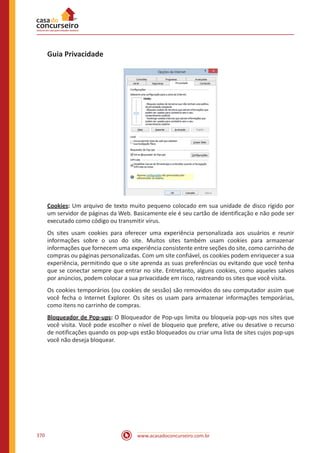 www.acasadoconcurseiro.com.br370
Guia Privacidade
Cookies: Um arquivo de texto muito pequeno colocado em sua unidade de disco rígido por
um servidor de páginas da Web. Basicamente ele é seu cartão de identificação e não pode ser
executado como código ou transmitir vírus.
Os sites usam cookies para oferecer uma experiência personalizada aos usuários e reunir
informações sobre o uso do site. Muitos sites também usam cookies para armazenar
informações que fornecem uma experiência consistente entre seções do site, como carrinho de
compras ou páginas personalizadas. Com um site confiável, os cookies podem enriquecer a sua
experiência, permitindo que o site aprenda as suas preferências ou evitando que você tenha
que se conectar sempre que entrar no site. Entretanto, alguns cookies, como aqueles salvos
por anúncios, podem colocar a sua privacidade em risco, rastreando os sites que você visita.
Os cookies temporários (ou cookies de sessão) são removidos do seu computador assim que
você fecha o Internet Explorer. Os sites os usam para armazenar informações temporárias,
como itens no carrinho de compras.
Bloqueador de Pop-ups: O Bloqueador de Pop-ups limita ou bloqueia pop-ups nos sites que
você visita. Você pode escolher o nível de bloqueio que prefere, ative ou desative o recurso
de notificações quando os pop-ups estão bloqueados ou criar uma lista de sites cujos pop-ups
você não deseja bloquear.
 