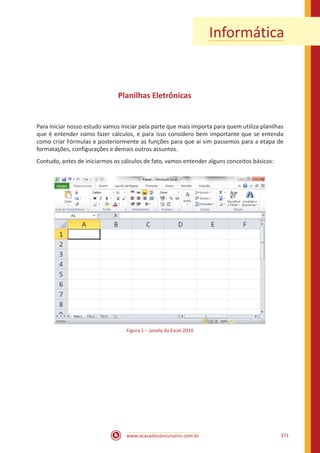 www.acasadoconcurseiro.com.br 371
Informática
Planilhas Eletrônicas
Para iniciar nosso estudo vamos iniciar pela parte que mais importa para quem utiliza planilhas
que é entender como fazer cálculos, e para isso considero bem importante que se entenda
como criar Fórmulas e posteriormente as funções para que aí sim passemos para a etapa de
formatações, configurações e demais outros assuntos.
Contudo, antes de iniciarmos os cálculos de fato, vamos entender alguns conceitos básicos:
Figura 1 – Janela do Excel 2010
 