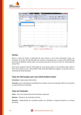 www.acasadoconcurseiro.com.br372
Figura 2 – Janela do BROffice Calc
Células
Dá-se o nome de Célula à interseção de uma Coluna e uma Linha, formando, assim, um
Endereço. As linhas são identificadas por números, enquanto que as colunas são identificada
por letras do alfabeto. Sendo assim, no encontro da Coluna “B” com a Linha “6”, chamamos de
célula “B6”.
Para inserir qualquer tipo de informação em uma célula, deve-se, em primeiro lugar, ativá-la.
Para tanto, pode-se usar a tecla ENTER, TAB, AS SETAS, MOUSE ou digitar, na caixa de nome, o
endereço da célula desejada.
Tipos de Informações que uma Célula Poderá Conter
Conteúdo: o dado propriamente dito.
Formato: recurso aplicado ao conteúdo de uma célula. Como, por exemplo, definir cor, tamanho
ou tipo de fonte ao conteúdo.
Tipos de Conteúdo
Texto – Este será automaticamente alinhado à esquerda.
Número – Números são alinhados à direita.
Fórmula – Dependendo do resultado poderá ser alinhado à esquerda (texto) ou à direita
(número).
 