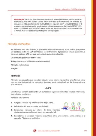 Correios – Informática – Prof. Márcio Hunecke
www.acasadoconcurseiro.com.br 373
Observação: Datas são tipos de dados numéricos, porém já inseridos com formatação.
Exemplo: 10/02/2004. Para o Excel e o Calc toda data é internamente um número, ou
seja, por padrão, a data inicial é 01/01/1900 que equivale ao nº 1, 02/01/1900 ao nº 2
e, assim, consecutivamente, sendo que no calc consideraram o dia 0 o dia 30/12/1899,
dia 1 31/12/1899, o dia 2 01/01/1900, e assim por diante, ou seja o calc considera 1 dia
a menos, mas isso pode ser ajustado pelas configurações.
Fórmulas em Planilhas
Ao olharmos para uma planilha, o que vemos sobre as células são RESULTADOS, que podem
ser obtidos a partir dos CONTEÚDOS que são efetivamente digitados nas células. Quer dizer, o
conteúdo pode ou NÃO ser igual ao resultado que está sendo visto.
Os conteúdos podem ser de três tipos:
Strings (numéricos, alfabéticos ou alfanuméricos)
Fórmulas matemáticas
Funções
Fórmulas
Fórmulas são equações que executam cálculos sobre valores na planilha. Uma fórmula inicia
com um sinal de igual (=). Por exemplo, a fórmula a seguir multiplica 2 por 3 e depois adiciona
5 ao resultado.
=5+2*3
Uma fórmula também pode conter um ou todos os seguintes elementos: funções, referências,
operadores e constantes.
Partes de uma fórmula
1.	 Funções: a função PI() retorna o valor de pi: 3.142...
2.	 Referências: A2 retorna o valor na célula A2.
3.	 Constantes: números ou valores de texto inseridos
diretamente em uma fórmula como, por exemplo, o 2.
4.	 Operadores: o operador ^ (acento circunflexo) eleva um número a uma potência e o
operador * (asterisco) multiplica.
 