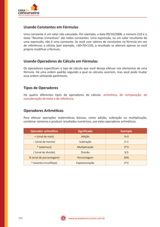 www.acasadoconcurseiro.com.br374
Usando Constantes em Fórmulas
Uma constante é um valor não calculado. Por exemplo, a data 09/10/2008, o número 210 e o
texto Receitas trimestrais são todos constantes. Uma expressão, ou um valor resultante de
uma expressão, não é uma constante. Se você usar valores de constantes na fórmula em vez
de referências a células (por exemplo, =30+70+110), o resultado se alterará apenas se você
próprio modificar a fórmula.
Usando Operadores de Cálculo em Fórmulas
Os operadores especificam o tipo de cálculo que você deseja efetuar nos elementos de uma
fórmula. Há uma ordem padrão segundo a qual os cálculos ocorrem, mas você pode mudar
essa ordem utilizando parênteses.
Tipos de Operadores
Há quatro diferentes tipos de operadores de cálculo: aritmético, de comparação, de
concatenação de texto e de referência.
Operadores Aritméticos
Para efetuar operações matemáticas básicas, como adição, subtração ou multiplicação,
combinar números e produzir resultados numéricos, use estes operadores aritméticos.
Operador aritmético Significado Exemplo
+ (sinal de mais) Adição 3+3
– (sinal de menos) Subtração 3–1
* (asterisco) Multiplicação 3*3
/ (sinal de divisão) Divisão 3/3
% (sinal de porcentagem) Porcentagem 20%
^ (acento circunflexo) Exponenciação 3^2
 