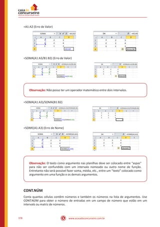 www.acasadoconcurseiro.com.br378
=A1:A2 (Erro de Valor)
=SOMA(A1:A3/B1:B2) (Erro de Valor)
Observação: Não posso ter um operador matemático entre dois intervalos.
=SOMA(A1:A3)/SOMA(B1:B2)
=SOME(A1:A3) (Erro de Nome)
Observação: O texto como argumento nas planilhas deve ser colocado entre “aspas”
para não ser confundido com um intervalo nomeado ou outro nome de função.
Entretanto não será possível fazer soma, média, etc., entre um “texto” colocado como
argumento em uma função e os demais argumentos.
CONT.NÚM
Conta quantas células contêm números e também os números na lista de argumentos. Use
CONT.NÚM para obter o número de entradas em um campo de número que estão em um
intervalo ou matriz de números.
 