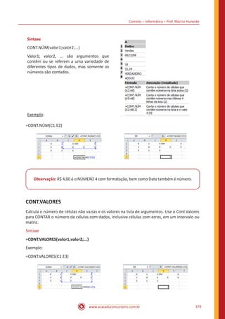 Correios – Informática – Prof. Márcio Hunecke
www.acasadoconcurseiro.com.br 379
Sintaxe
CONT.NÚM(valor1;valor2;...)
Valor1; valor2, ... são argumentos que
contêm ou se referem a uma variedade de
diferentes tipos de dados, mas somente os
números são contados.
Exemplo:
=CONT.NÚM(C1:E2)
Observação: R$ 4,00 é o NÚMERO 4 com formatação, bem como Data também é número.
CONT.VALORES
Calcula o número de células não vazias e os valores na lista de argumentos. Use o Cont.Valores
para CONTAR o número de células com dados, inclusive células com erros, em um intervalo ou
matriz.
Sintaxe
=CONT.VALORES(valor1;valor2;...)
Exemplo:
=CONT.VALORES(C1:E3)
 