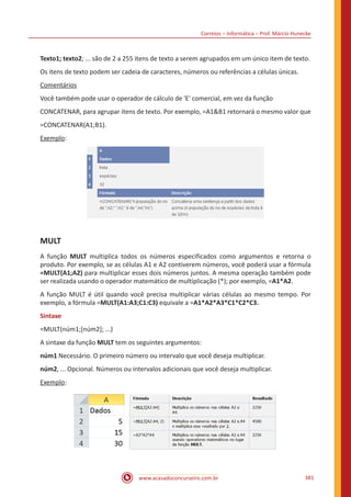 Correios – Informática – Prof. Márcio Hunecke
www.acasadoconcurseiro.com.br 381
Texto1; texto2; ... são de 2 a 255 itens de texto a serem agrupados em um único item de texto.
Os itens de texto podem ser cadeia de caracteres, números ou referências a células únicas.
Comentários
Você também pode usar o operador de cálculo de 'E' comercial, em vez da função
CONCATENAR, para agrupar itens de texto. Por exemplo, =A1B1 retornará o mesmo valor que
=CONCATENAR(A1;B1).
Exemplo:
MULT
A função MULT multiplica todos os números especificados como argumentos e retorna o
produto. Por exemplo, se as células A1 e A2 contiverem números, você poderá usar a fórmula
=MULT(A1;A2) para multiplicar esses dois números juntos. A mesma operação também pode
ser realizada usando o operador matemático de multiplicação (*); por exemplo, =A1*A2.
A função MULT é útil quando você precisa multiplicar várias células ao mesmo tempo. Por
exemplo, a fórmula =MULT(A1:A3;C1:C3) equivale a =A1*A2*A3*C1*C2*C3.
Sintaxe
=MULT(núm1;[núm2]; ...)
A sintaxe da função MULT tem os seguintes argumentos:
núm1 Necessário. O primeiro número ou intervalo que você deseja multiplicar.
núm2, ... Opcional. Números ou intervalos adicionais que você deseja multiplicar.
Exemplo:
 