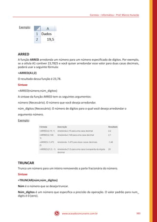 Correios – Informática – Prof. Márcio Hunecke
www.acasadoconcurseiro.com.br 383
Exemplo:
ARRED
A função ARRED arredonda um número para um número especificado de dígitos. Por exemplo,
se a célula A1 contiver 23,7825 e você quiser arredondar esse valor para duas casas decimais,
poderá usar a seguinte fórmula:
=ARRED(A1;2)
O resultado dessa função é 23,78.
Sintaxe
=ARRED(número;núm_dígitos)
A sintaxe da função ARRED tem os seguintes argumentos:
número (Necessário). O número que você deseja arredondar.
núm_dígitos (Necessário). O número de dígitos para o qual você deseja arredondar o
argumento número.
Exemplo:
TRUNCAR
Trunca um número para um inteiro removendo a parte fracionária do número.
Sintaxe
=TRUNCAR(núm;núm_dígitos)
Núm é o número que se deseja truncar.
Núm_dígitos é um número que especifica a precisão da operação. O valor padrão para num_
digits é 0 (zero).
 