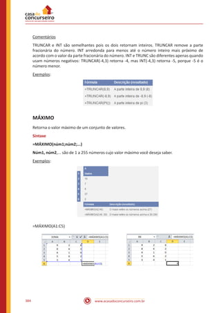 www.acasadoconcurseiro.com.br384
Comentários
TRUNCAR e INT são semelhantes pois os dois retornam inteiros. TRUNCAR remove a parte
fracionária do número. INT arredonda para menos até o número inteiro mais próximo de
acordo com o valor da parte fracionária do número. INT e TRUNC são diferentes apenas quando
usam números negativos: TRUNCAR(-4,3) retorna -4, mas INT(-4,3) retorna -5, porque -5 é o
número menor.
Exemplos:
MÁXIMO
Retorna o valor máximo de um conjunto de valores.
Sintaxe
=MÁXIMO(núm1;núm2;...)
Núm1, núm2,... são de 1 a 255 números cujo valor máximo você deseja saber.
Exemplos:
=MÁXIMO(A1:C5)
 