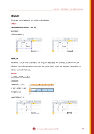 Correios – Informática – Prof. Márcio Hunecke
www.acasadoconcurseiro.com.br 385
MÍNIMO
Retorna o menor valor de um conjunto de valores.
Sintaxe
=MINIMO(núm1;núm2;...até 30)
Exemplos:
=MÍNIMO(A1:C5)
MAIOR
Retorna o MAIOR valor K-ésimo de um conjunto de dados. Por exemplo, o terceiro MAIOR
número. Possui 2 argumentos. O primeiro argumento é a matriz e o segundo é a posição em
relação ao maior número.
Sintaxe
MAIOR(MATRIZ;posição)
Exemplos:
=MAIOR(A3:D4;3)
2 4 6 9 12 23 35 50
Resposta: 23
=MAIOR(A1:C5;3)
 