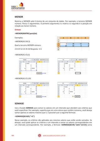 www.acasadoconcurseiro.com.br386
MENOR
Retorna o MENOR valor K-ésimo de um conjunto de dados. Por exemplo, o terceiro MENOR
número. Possui 2 argumentos. O primeiro argumento é a matriz e o segundo é a posição em
relação ao menor número.
Sintaxe
=MENOR(MATRIZ;posição)
Exemplos:
=MENOR(A3:D4;3)
Qual o terceiro MENOR número:
2 4 6 9 12 23 35 50 Resposta → 6
=MENOR(A1:C5;5)
=MENOR(A1:C5;19)
SOMASE
Use a função SOMASE para somar os valores em um intervalo que atendem aos critérios que
você especificar. Por exemplo, suponha que em uma coluna que contém números, você deseja
somar apenas os valores maiores que 5. É possível usar a seguinte fórmula:
=SOMASE(B2:B25;5)
Nesse exemplo, os critérios são aplicados aos mesmos valores que estão sendo somados. Se
desejar, você pode aplicar os critérios a um intervalo e somar os valores correspondentes em
um intervalo correspondente. Por exemplo, a fórmula =SOMASE(B2:B5;John;C2:C5) soma
 